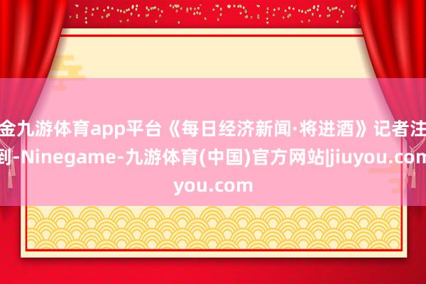 现金九游体育app平台《每日经济新闻·将进酒》记者注意到-Ninegame-九游体育(中国)官方网站|jiuyou.com