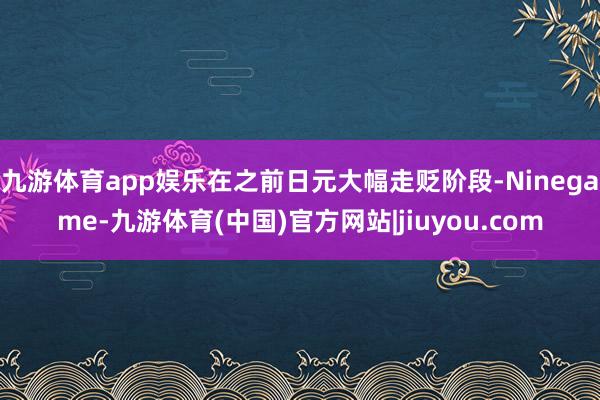 九游体育app娱乐在之前日元大幅走贬阶段-Ninegame-九游体育(中国)官方网站|jiuyou.com