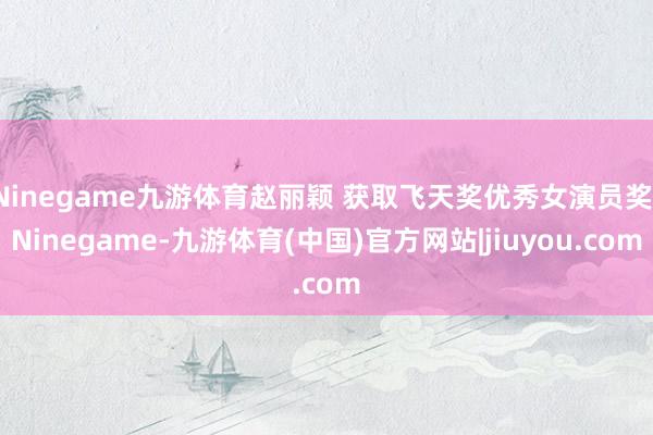 Ninegame九游体育赵丽颖 获取飞天奖优秀女演员奖-Ninegame-九游体育(中国)官方网站|jiuyou.com
