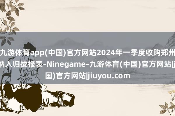九游体育app(中国)官方网站2024年一季度收购郑州集好意思并纳入归拢报表-Ninegame-九游体育(中国)官方网站|jiuyou.com