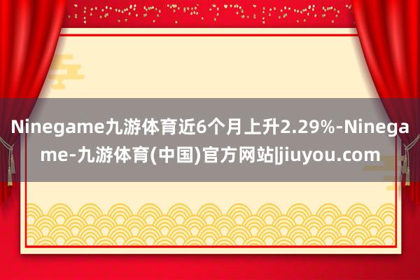 Ninegame九游体育近6个月上升2.29%-Ninegame-九游体育(中国)官方网站|jiuyou.com