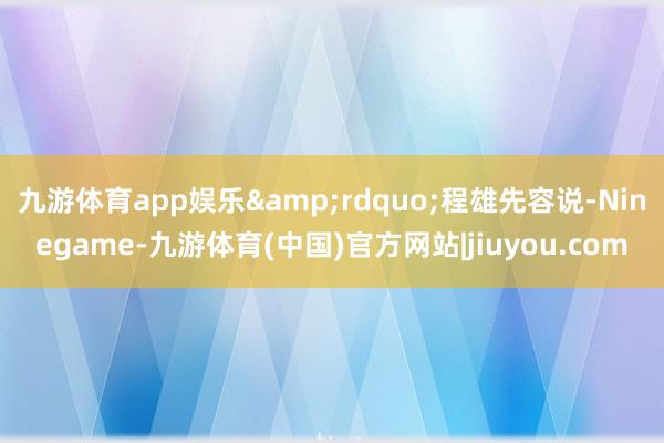 九游体育app娱乐&rdquo;程雄先容说-Ninegame-九游体育(中国)官方网站|jiuyou.com
