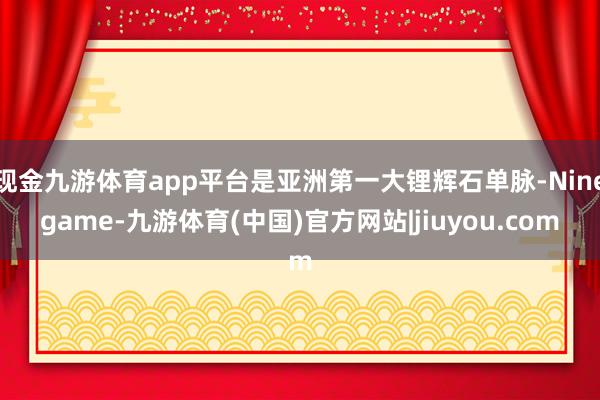 现金九游体育app平台是亚洲第一大锂辉石单脉-Ninegame-九游体育(中国)官方网站|jiuyou.com