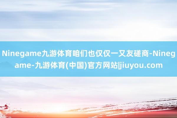 Ninegame九游体育咱们也仅仅一又友磋商-Ninegame-九游体育(中国)官方网站|jiuyou.com