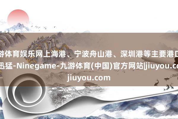 九游体育娱乐网上海港、宁波舟山港、深圳港等主要港口增长迅猛-Ninegame-九游体育(中国)官方网站|jiuyou.com