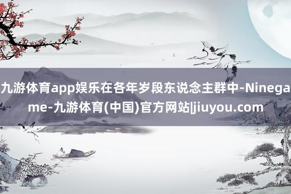 九游体育app娱乐在各年岁段东说念主群中-Ninegame-九游体育(中国)官方网站|jiuyou.com