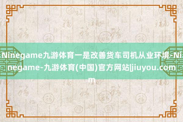 Ninegame九游体育　　一是改善货车司机从业环境-Ninegame-九游体育(中国)官方网站|jiuyou.com