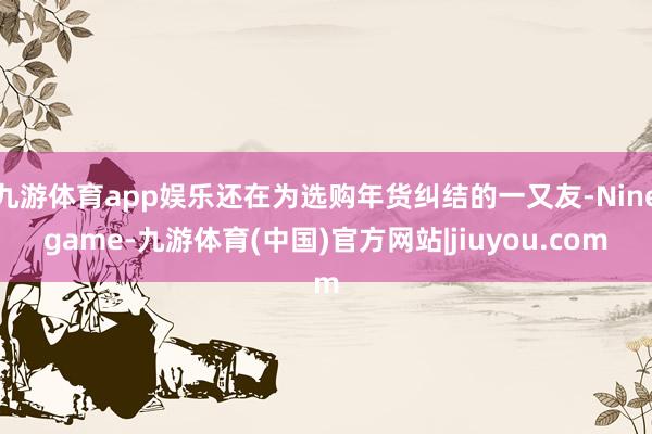 九游体育app娱乐还在为选购年货纠结的一又友-Ninegame-九游体育(中国)官方网站|jiuyou.com