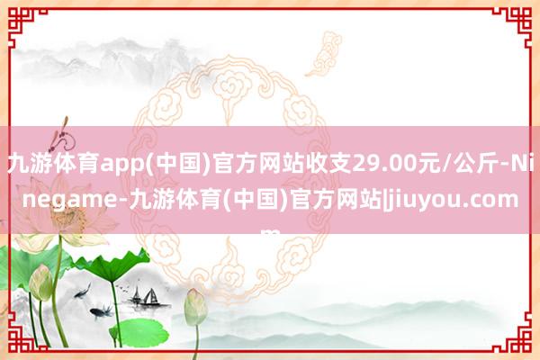 九游体育app(中国)官方网站收支29.00元/公斤-Ninegame-九游体育(中国)官方网站|jiuyou.com