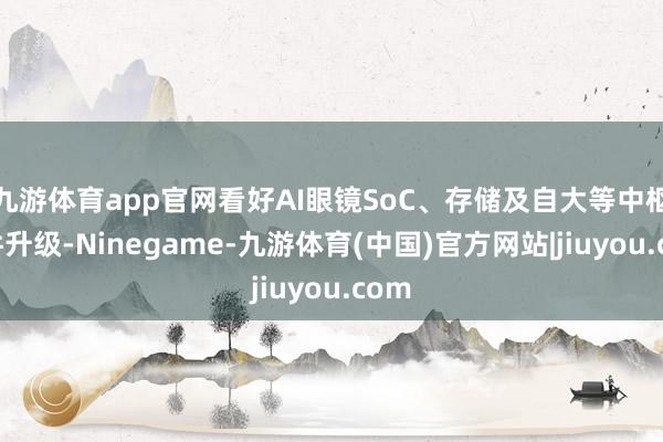九游体育app官网看好AI眼镜SoC、存储及自大等中枢器件升级-Ninegame-九游体育(中国)官方网站|jiuyou.com