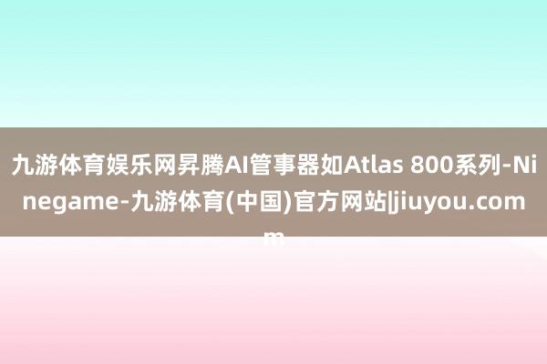 九游体育娱乐网昇腾AI管事器如Atlas 800系列-Ninegame-九游体育(中国)官方网站|jiuyou.com