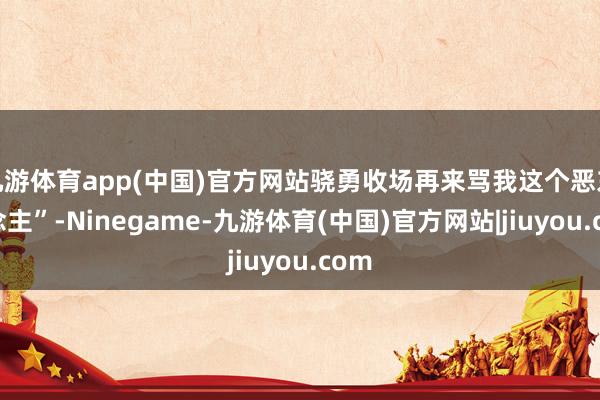 九游体育app(中国)官方网站骁勇收场再来骂我这个恶东说念主”-Ninegame-九游体育(中国)官方网站|jiuyou.com