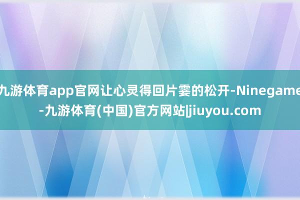九游体育app官网让心灵得回片霎的松开-Ninegame-九游体育(中国)官方网站|jiuyou.com