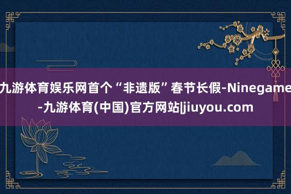 九游体育娱乐网首个“非遗版”春节长假-Ninegame-九游体育(中国)官方网站|jiuyou.com