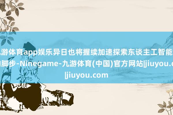 九游体育app娱乐异日也将握续加速探索东谈主工智能时间的脚步-Ninegame-九游体育(中国)官方网站|jiuyou.com