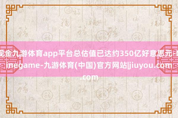 现金九游体育app平台总估值已达约350亿好意思元-Ninegame-九游体育(中国)官方网站|jiuyou.com