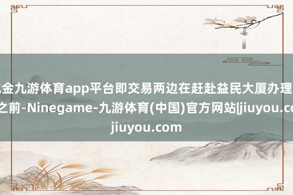 现金九游体育app平台即交易两边在赶赴益民大厦办理业务之前-Ninegame-九游体育(中国)官方网站|jiuyou.com