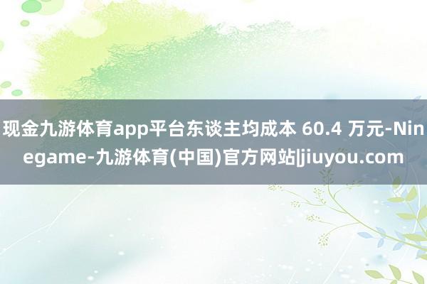 现金九游体育app平台东谈主均成本 60.4 万元-Ninegame-九游体育(中国)官方网站|jiuyou.com