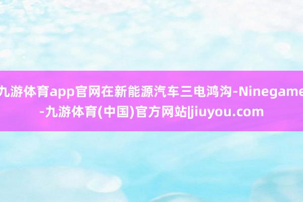 九游体育app官网在新能源汽车三电鸿沟-Ninegame-九游体育(中国)官方网站|jiuyou.com