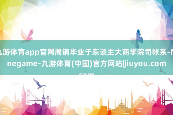 九游体育app官网周钢毕业于东谈主大商学院司帐系-Ninegame-九游体育(中国)官方网站|jiuyou.com