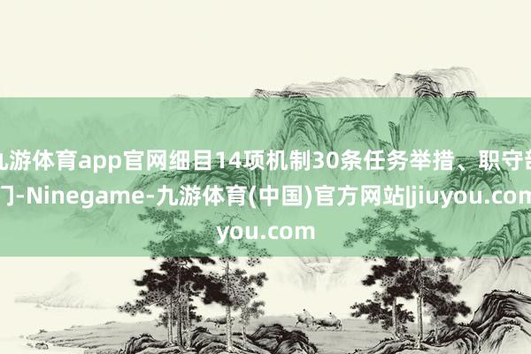 九游体育app官网细目14项机制30条任务举措、职守部门-Ninegame-九游体育(中国)官方网站|jiuyou.com