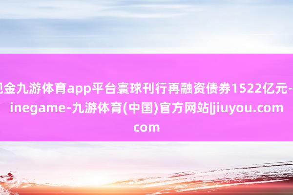 现金九游体育app平台寰球刊行再融资债券1522亿元-Ninegame-九游体育(中国)官方网站|jiuyou.com